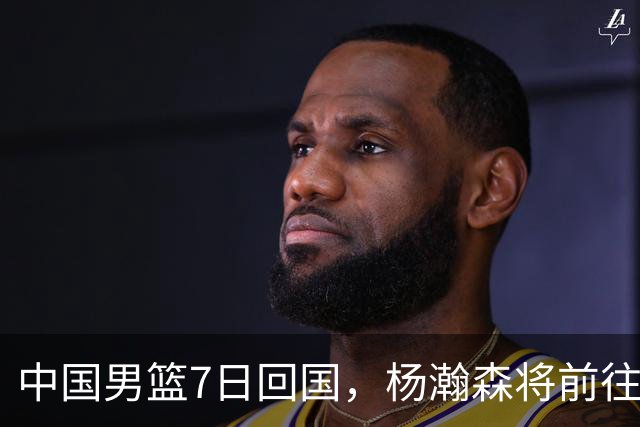 中国男篮7日回国，杨瀚森将前往美国参加夏季联赛